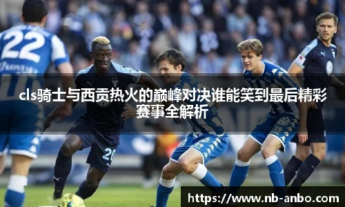 cls骑士与西贡热火的巅峰对决谁能笑到最后精彩赛事全解析