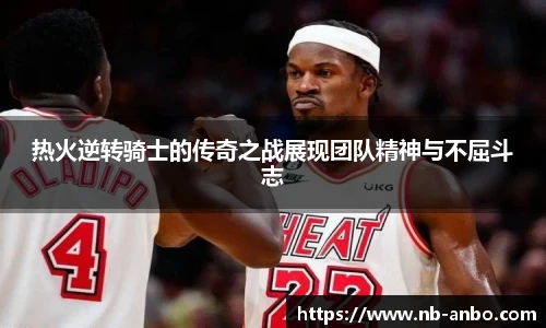 热火逆转骑士的传奇之战展现团队精神与不屈斗志